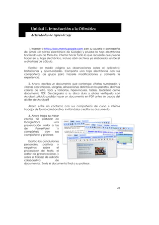  


     Unidad 1. Introducción a la Ofimática 
     Actividades de Aprendizaje 



   1. Ingrese a http://documents.google.com con su usuario y contraseña
de Gmail (el correo electrónico de Google) y pruebe la hoja electrónica
haciendo uso de fórmulas, intente hacer todo lo que recuerde que puede
hacer en su hoja electrónica, incluso abrir archivos ya elaborados en Excel
u otra hoja de cálculo.

    Escriba en media página sus observaciones sobre el aplicativo:
limitaciones y oportunidades. Comparta una hoja electrónica con sus
compañeros de grupo para hacerle modificaciones y comente la
experiencia.

    2. Ahora, escriba un documento que contenga: viñetas numeradas y
viñetas con símbolos, sangrías, alineaciones distintas en los párrafos, distintos
colores de letra, tipos y tamaños, hipervínculos, tablas. Guárdelo como
documento PDF. Descárguelo a su disco duro y ahora verifíquelo con
Acrobat. ¿Había podido hacer un documento en PDF antes sin ayuda del
distiller de Acrobat?

   Ahora entre en contacto con sus compañeros de curso e intente
trabajar de forma colaborativa, invitándolos a editar su documento.

    3. Ahora haga su mejor
intento de elaborar en
GoogleDocs            una
presentación similar a las
de       PowerPoint      y
compártala      con    sus
compañeros y profesor.

   Escriba las conclusiones
personales,    positivas  y
negativas      sobre      el
procesador de texto, el
editor de presentaciones y
sobre el trabajo de edición
colaborativa             de
documentos. Envíe el documento final a su profesor.




                                                                              49
 