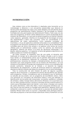  
    
    

   INTRODUCCIÓN 

    
     Este módulo como el de Informática II, diseñados para formación en la
metodología a distancia y con encuentros presenciales que abarcan la
tercera parte del trabajo de cada curso; están dirigidos a los estudiantes de los
programas de Administración Pública Territorial y de Tecnología en Gestión
Contable de la Escuela Superior de Administración Pública. Para cada uno de
estos dos programas, se tienen ciertas diferencias en cuanto al abordaje de los
módulos de Informática, ya que para el primer programa se intentan abordar
varios aspectos generales, mientras en el programa de tecnología se busca
dar especificidad a ítems más concretos, como los concernientes a las
aplicaciones de orden administrativo como paquetes contables, de
inventarios y el uso de aplicativos estándar enfocados a la contabilidad. Para
el programa de formación profesional se aborda el tema de las herramientas
contables pero de forma más somera y se exploran otros temas de mucha
utilidad para el administrador público como los sistemas de información
geográfica, sistemas de apoyo a la toma de decisiones individuales y en
grupos, sistemas expertos y en especial, el tema del gobierno electrónico y la
política pública en materia tecnológica.
     De todas maneras, es imperativo que de una parte, el docente esté
habituado al manejo de la educación por medios virtuales o por lo menos
haya tenido un entrenamiento previo que le permita direccionar el trabajo
apoyado en la plataforma, liberando los contenidos, retroalimentando las
participaciones, revisando los trabajos y retroalimentando. De otra parte, es
necesario que cada programa inicie con el módulo de Informática I, el cual
introduce al estudiante al manejo de la plataforma virtual y en la disciplina del
estudio autónomo, teniendo en el módulo y el docente las mejores
herramientas de adaptación. A partir de entonces estará en capacidad de
abordar los demás módulos del respectivo programa con la misma estrategia.
     Para la construcción de este módulo se parte de algunos supuestos
respecto de la formación y competencias previas del estudiante que aborda
estos programas. Primero consideramos que el estudiante que ha terminado
sus estudios de secundaria, aún en programas de bachillerato clásico, tiene
una formación en conceptos de informática básica; como por ejemplo: la
identificación de las partes del computador, accesorios, periféricos, unidades
de entrada y salida; manejo básico del entorno Windows, en lo que tiene que
ver con abrir, guardar archivos, escritura y formateo de documentos básicos; lo
mismo que el abordaje básico de internet, como tener y manejar una cuenta
de correo electrónico, visitar sitios Web y hacer búsquedas temáticas por la
red. Para el caso de quienes no manejen estos elementos, deberán tomar con
antelación cursos por su cuenta, o la Escuela en su proceso de admisión debe
haberlos filtrado hasta tanto no asuman y desarrollen estas destrezas básicas.
Para ello se propone un test de entrada sobre Excel, Word y PowerPoint, el cual



                                                                               5
 