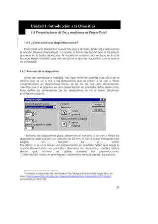  


         Unidad 1. Introducción a la Ofimática 
         1.4 Presentaciones útiles y modernas en PowerPoint 


   1.4.1. ¿Cómo crear una diapositiva nueva?2

    Para crear una diapositiva nueva hay que ir al menú [Insertar] y seleccionar
la opción [Nueva Diapositiva], o hacerlo a través del botón que a tal efecto
aparece en la barra de estado. Al hacerlo se muestra una ventana en la que
se debe elegir, el diseño que más se ajuste al tipo de diapositiva con la que se
va a trabajar.


1.4.2. Formato de la diapositiva

   Antes de comenzar a trabajar, hay que tener en cuenta cuál va a ser el
destino que se va a dar a las diapositivas que se creen: si se van a filmar
convirtiéndolas en diapositivas físicas, se les ha de dar unas dimensiones,
mientras que si el objetivo es una presentación en pantalla, éstas serán otras.
Para definir las dimensiones de las diapositivas se irá al menú [Archivo]-
[configurar página].




    - Tamaño de diapositivas para: determina el tamaño. Si se van a filmar las
diapositivas seleccionará un tamaño de 35 mm. Si van a crear transparencias
elegirá            un           tamaño              A4             o           carta.
Por último, si se va a hacer una presentación en pantalla habrá que elegir la
opción [Presentación en pantalla].- [Numerar las diapositivas desde:] Indica
desde     qué      número      se    quiere     numerar       las    presentaciones.
- [Orientación]: Indica la orientación, horizontal o vertical, de las diapositivas.




    2 Tomado y adaptado de Universidad Tecnológica Nacional de Argentina, en

línea: http://www.frbb.utn.edu.ar/carreras/materias/tsmi_informatica1/PP-06.pdf
consultado el: 09/01/09


                                                                                  50
 