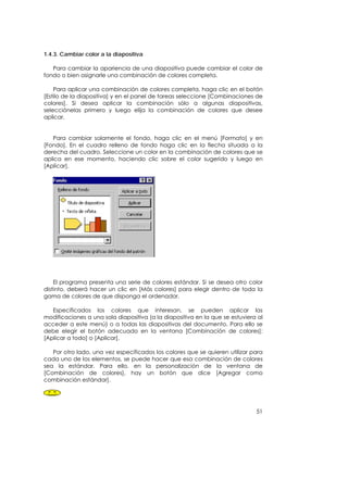 1.4.3. Cambiar color a la diapositiva

   Para cambiar la apariencia de una diapositiva puede cambiar el color de
fondo o bien asignarle una combinación de colores completa.

    Para aplicar una combinación de colores completa, haga clic en el botón
[Estilo de la diapositiva] y en el panel de tareas seleccione [Combinaciones de
colores]. Si desea aplicar la combinación sólo a algunas diapositivas,
selecciónelas primero y luego elija la combinación de colores que desee
aplicar.


   Para cambiar solamente el fondo, haga clic en el menú [Formato] y en
[Fondo]. En el cuadro relleno de fondo haga clic en la flecha situada a la
derecha del cuadro. Seleccione un color en la combinación de colores que se
aplica en ese momento, haciendo clic sobre el color sugerido y luego en
[Aplicar].




    El programa presenta una serie de colores estándar. Si se desea otro color
distinto, deberá hacer un clic en [Más colores] para elegir dentro de toda la
gama de colores de que disponga el ordenador.

   Especificados los colores que interesan, se pueden aplicar las
modificaciones a una sola diapositiva (a la diapositiva en la que se estuviera al
acceder a este menú) o a todas las diapositivas del documento. Para ello se
debe elegir el botón adecuado en la ventana [Combinación de colores]:
[Aplicar a todo] o [Aplicar].

   Por otro lado, una vez especificados los colores que se quieren utilizar para
cada uno de los elementos, se puede hacer que esa combinación de colores
sea la estándar. Para ello, en la personalización de la ventana de
[Combinación de colores], hay un botón que dice [Agregar como
combinación estándar].




                                                                              51
 