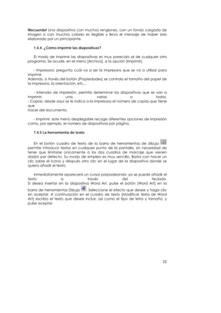 !Recuerde! Una diapositiva con muchos renglones, con un fondo cargado de
imagen o con muchos colores es ilegible y lleva el mensaje de haber sido
elaborado por un principiante.

   1.4.4. ¿Cómo imprimir las diapositivas?

   El modo de imprimir las diapositivas es muy parecido al de cualquier otro
programa. Se acude, en el menú [Archivo], a la opción [Imprimir].

    - Impresora: pregunta cuál va a ser la impresora que se va a utilizar para
imprimir.
Además, a través del botón [Propiedades] se controla el tamaño del papel de
la impresora, la orientación, etc...

   - Intervalo de impresión: permite determinar las diapositivas que se van a
imprimir:            una,                varias           o             todas.
- Copias: desde aquí se le indica a la impresora el número de copias que tiene
que
hacer del documento.

  - Imprimir: este menú desplegable recoge diferentes opciones de impresión
como, por ejemplo, el número de diapositivas por página.

   1.4.5 La herramienta de texto


    En el botón cuadro de texto de la barra de herramientas de dibujo
permite introducir textos en cualquier punto de la pantalla, sin necesidad de
tener que limitarse únicamente a los dos cuadros de marcaje que vienen
dados por defecto. Su modo de empleo es muy sencillo. Basta con hacer un
clic sobre el icono y después otro clic en el lugar de la diapositiva donde se
quiera añadir el texto.

    Inmediatamente aparecerá un cursor parpadeando: ya se puede añadir el
texto              a              través             del            teclado.
Si desea insertar en la diapositiva Word Art, pulse el botón [Word Art] en la
barra de herramientas Dibujo     . Seleccione el efecto que desee y haga clic
en aceptar. A continuación en el cuadro de texto [Modificar texto de Word
Art] escriba el texto que desee incluir, así como el tipo de letra y tamaño, y
pulse aceptar.




                                                                           52
 