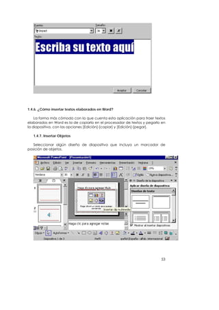 1.4.6. ¿Cómo insertar textos elaborados en Word?

    La forma más cómoda con la que cuenta esta aplicación para traer textos
elaborados en Word es la de copiarlo en el procesador de textos y pegarlo en
la diapositiva, con las opciones [Edición]-[copiar] y [Edición]-[pegar].

   1.4.7. Insertar Objetos

   Seleccionar algún diseño de diapositiva que incluya un marcador de
posición de objetos.




                                                                         53
 