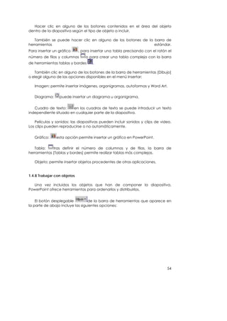 Hacer clic en alguno de los botones contenidos en el área del objeto
dentro de la diapositiva según el tipo de objeto a incluir.

   También se puede hacer clic en alguno de los botones de la barra de
herramientas                                                  estándar.
Para insertar un gráfico     , para insertar una tabla precisando con el ratón el
número de filas y columnas       o para crear una tabla compleja con la barra
de herramientas tablas y bordes      .

   También clic en alguno de los botones de la barra de herramientas [Dibujo]
o elegir alguna de las opciones disponibles en el menú Insertar:

   Imagen: permite insertar imágenes, organigramas, autoformas y Word Art.

   Diagrama:     puede insertar un diagrama u organigrama.


   Cuadro de texto:     en los cuadros de texto se puede introducir un texto
independiente situado en cualquier parte de la diapositiva.

   Películas y sonidos: las diapositivas pueden incluir sonidos y clips de video.
Los clips pueden reproducirse o no automáticamente.

   Gráfico:    esta opción permite insertar un gráfico en PowerPoint.

   Tabla:    tras definir el número de columnas y de filas, la barra de
herramientas [Tablas y bordes] permite realizar tablas más complejas.

   Objeto: permite insertar objetos procedentes de otras aplicaciones.


1.4.8 Trabajar con objetos

  Una vez incluidos los objetos que han de componer la diapositiva,
PowerPoint ofrece herramientas para ordenarlos y distribuirlos.


    El botón desplegable          de la barra de herramientas que aparece en
la parte de abajo incluye las siguientes opciones:




                                                                              54
 