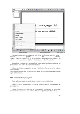 Agrupar, desagrupar y reagrupar: con estas opciones se pueden crear y
romper                    grupos                    de                  objetos.
Ordenar: permite determinar el orden relativo del objeto seleccionado en
relación con aquellos otros objetos entre los que se halle intercalado.

   Cuadrícula y guías: con la cuadrícula y las guías se pueden colocar los
objetos en la diapositiva de forma más precisa.

    Alinear o distribuir: se pueden alinear y distribuir uniformemente los objetos
seleccionados.
Para mostrar la regla que facilita la colocación de los objetos, elegir la opción
regla del menú Ver.


1.4.9. Animación de objetos y texto

   Para aplicar una combinación de animaciones preestablecidas:

   -Seleccionar las diapositivas a las que se desea aplicar la combinación de
animaciones.

  -Elegir [Presentación]-[Efectos de animación]. Aparecerá el apartado
combinaciones de animación del panel de tareas [Estilo de la diapositiva].


                                                                               55
 