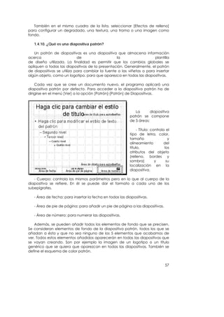 También en el mismo cuadro de la lista, seleccionar [Efectos de relleno]
para configurar un degradado, una textura, una trama o una imagen como
fondo.

   1.4.10. ¿Qué es una diapositiva patrón?

   Un patrón de diapositivas es una diapositiva que almacena información
acerca                      de                   la                   plantilla
de diseño utilizada. La finalidad es permitir que los cambios globales se
apliquen a todas las diapositivas de la presentación. Generalmente, el patrón
de diapositivas se utiliza para cambiar la fuente o las viñetas o para insertar
algún objeto, como un logotipo, para que aparezca en todas las diapositivas.

    Cada vez que se cree un documento nuevo, el programa aplicará una
diapositiva patrón por defecto. Para acceder a la diapositiva patrón ha de
dirigirse en el menú [Ver] a la opción [Patrón]-[Patrón] de Diapositivas.




                                                             La       diapositiva
                                                          patrón se compone
                                                          de 5 áreas:

                                                               - Título: controla el
                                                          tipo de letra, color,
                                                          tamaño                   y
                                                          alineamiento           del
                                                          título,                los
                                                          atributos del objeto
                                                          (relleno, bordes y
                                                          sombra)          y      su
                                                          localización en la
                                                          diapositiva.

   - Cuerpo: controla los mismos parámetros pero en lo que al cuerpo de la
diapositiva se refiere. En él se puede dar el formato a cada uno de los
subepígrafes.

   - Área de fecha: para insertar la fecha en todas las diapositivas.

   - Área de pie de página: para añadir un pie de página a las diapositivas.

   - Área de número: para numerar las diapositivas.

   Además, se pueden añadir todos los elementos de fondo que se precisen.
Se consideran elementos de fondo de la diapositiva patrón, todos los que se
añadan a ésta y que no sea ninguno de los 5 elementos que acabamos de
ver. Todos estos elementos añadidos aparecerán en todas las diapositivas que
se vayan creando. Son por ejemplo la imagen de un logotipo o un título
genérico que se quiera que aparezcan en todas las diapositivas. También se
define el esquema de color patrón.


                                                                                 57
 