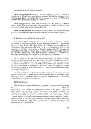 PowerPoint utiliza tres tipos de patrones:

   Patrón de diapositivas: se trata de una diapositiva cuyos formatos y
elementos se utilizarán como modelo en todas las diapositivas basadas en un
determinado diseño. El patrón de notas incluye un patrón de título que
determina el diseño de las diapositivas de título.

    Patrón de notas: es una página de notas utilizada como modelo. En ella se
puede definir el formato y posición de los encabezados y pies de página, entre
otros elementos propios de las páginas de notas.

   Patrón de documentos: este patrón define el diseño de los documentos
creados con PowerPoint para la impresión de diapositivas o del esquema.


1.4.11. ¿Cómo modificar la diapositiva patrón?

    Se puede modificar el formato de cada elemento de la diapositiva patrón
tal y como se ha explicado en los distintos apartados anteriores. Es importante
recalcar que no se trata de una diapositiva de contenido, sino de formato. No
se introduce información sino que se le da a cada elemento un formato. Por
ejemplo, en el título, no se pone el título de la presentación sino que se
especifica el tamaño, el tipo de letra, el color, etc., de manera que al hacer
las distintas diapositivas, sólo sea necesario introducir la información,
encargándose el programa de aplicar el estilo automáticamente.

    De la misma manera se pueden incluir elementos de fondo, es decir
elementos distintos del cuerpo y del título. Estos elementos pueden ser de
cualquier tipo, imágenes, texto, etc., con la peculiaridad de que aparecerán
en todas las diapositivas. A la hora de hacer las diapositivas, estos elementos
no se podrán modificar en la propia diapositiva, sino que cualquier cambio
tendrá que hacerse en la diapositiva patrón, y esas modificaciones afectarán
a todas las diapositivas.

    Una vez establecida la diapositiva patrón, habrá que ir al menú Ver a la
opción Diapositivas. La barra de estado le indicará que se encuentra en la
diapositiva nº "x", y se podrá comprobar que los elementos de la diapositiva
siguen el patrón que se acaba de crear.

   1.4.12. Transiciones

   Para aplicar una transición hay que situarse en la diapositiva destino, pues
la                                                                   transición
afectará al paso desde la diapositiva anterior a la seleccionada. A
continuación hay que ir al menú Presentación, a la opción Transición de
diapositiva. Inmediatamente aparecerá un cuadro de diálogo en el que se
deberá elegir el efecto que quiere aplicar entre una variada lista de ellos.
Además de esto se puede indicar la forma de pasar de una diapositiva a otra:
por medio de un clic del ratón, o automáticamente tras el paso de cierto
tiempo. Se repite esta operación con todas las diapositivas para lograr una
presentación de mejor calidad.


                                                                            58
 