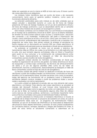 debe ser superado en por lo menos el 40% al inicio del curso. El tener cuenta
de correo electrónico es obligatorio.
    Los módulos tratan temáticas que son punta de lanza y de necesario
conocimiento tanto para el gerente público moderno, como para el
funcionario altamente eficiente.
    La extensión pretendida para este módulo es de siete unidades que se
deben estudiar y desarrollar durante un curso de 32 horas de trabajo
presencial, 32 horas de trabajo mediado con el uso de la plataforma virtual y
32 horas de trabajo autónomo y que se desarrollará dentro de un semestre
junto con otros módulos de acuerdo con el programa cursado.
    Este módulo comienza con la Unidad Cero, la cual introduce al estudiante
en el manejo de la plataforma virtual de la ESAP, que es el sistema MOODLE.
Se tendrán las instrucciones básicas para acceso y autenticación, ubicación
del contenido y los materiales, modificación del perfil e información del
usuario, cómo participar en el foro y en el chat, cómo subir una tarea con uno
o varios archivos, entendimiento del calendario y práctica de un examen con
preguntas de varios tipos. Este primer módulo se entrega al estudiante en
forma impresa en un documento en formato PDF por correo electrónico. El
resto de módulo está pensado para ser abordado a través de esa plataforma.
    Ya entrando al contenido se inicia con el estudio y práctica de
herramientas útiles en Office, las cuales no se limitaránn a un sólo aplicativo de
la suite, sino que tomarán algunas actividades útiles en Word y PowerPoint
pero quizá no muy comunes, y la combinación de correspondencia entre
Word y Excel. Adicionalmente se trabajará un taller de documentos
compartidos usando el editor de textos GoogleDocs.
    La segunda unidad aborda los formatos condicionales en Excel que
facilitan la organización de archivos de gestión, las tablas dinámicas en Excel,
las búsquedas y conteos bajo condiciones, las técnicas de almacenamiento
de datos y el uso de algunas plantillas útiles como las de tabla de
amortización, facturas y cotizaciones. Adicionalmente se trabajará un taller de
libros compartidos usando la hoja de cálculo de GoogleDocs.
    La tercera unidad del primer módulo se dedicará al estudio de toma de
decisiones a partir de modelos lineales con limitaciones, construidos en Excel y
resueltos con la herramienta Solver. Se parte de revisar unos casos ya resueltos,
luego del ejercicio de formulación de un problema nuevo y finalmente el
estudiante deberá construir modelos a partir de problemas reales o seudo-
reales y resolverlos con dicha herramienta.
    La cuarta unidad se dedicará al estudio del uso más eficiente del correo
electrónico y el Internet. Para efectos del correo electrónico se estudiará el
manejo del Microsoft Outlook, el cual incluye otras herramientas de
optimización del trabajo como la agenda, las notas y el calendario. En cuanto
al uso de la Web, se mostrará al estudiante algunos sitios Web de utilidad
como bancos de normas jurídicas, sentencias y contenido importante tanto
para el Técnico Contable como para el Administrador Público Territorial.
    La quinta abordará la introducción al Gobierno Electrónico e incluirá el
desarrollo de la etapa inicial de un proyecto de Gobierno en Línea, el cual es
necesariamente debe estar en el programa de Administración Pública
Territorial, ya que en el módulo de informática II se reanudará la elaboración
del proyecto hasta dejarlo terminado y revisado. En esta unidad analizaremos
los conceptos básicos, ventajas, beneficios y riesgos del Gobierno En Línea. A
partir de estos temas el estudiante comenzará a adentrarse en la



                                                                                6
 