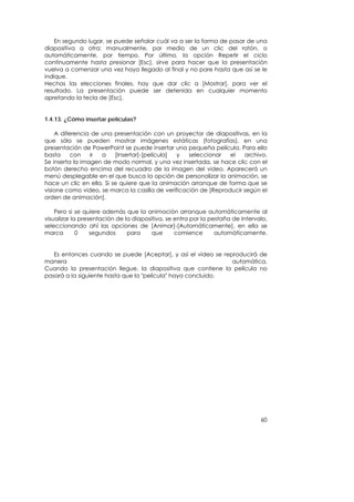 En segundo lugar, se puede señalar cuál va a ser la forma de pasar de una
diapositiva a otra: manualmente, por medio de un clic del ratón, o
automáticamente, por tiempo. Por último, la opción Repetir el ciclo
continuamente hasta presionar [Esc], sirve para hacer que la presentación
vuelva a comenzar una vez haya llegado al final y no pare hasta que así se le
indique.
Hechas las elecciones finales, hay que dar clic a [Mostrar], para ver el
resultado. La presentación puede ser detenida en cualquier momento
apretando la tecla de [Esc].


1.4.13. ¿Cómo insertar películas?

    A diferencia de una presentación con un proyector de diapositivas, en la
que sólo se pueden mostrar imágenes estáticas (fotografías), en una
presentación de PowerPoint se puede insertar una pequeña película. Para ello
basta     con    ir a     [Insertar]-[película] y   seleccionar   el   archivo.
Se inserta la imagen de modo normal, y una vez insertada, se hace clic con el
botón derecho encima del recuadro de la imagen del video. Aparecerá un
menú desplegable en el que busca la opción de personalizar la animación, se
hace un clic en ella. Si se quiere que la animación arranque de forma que se
visione como video, se marca la casilla de verificación de [Reproducir según el
orden de animación].

    Pero si se quiere además que la animación arranque automáticamente al
visualizar la presentación de la diapositiva, se entra por la pestaña de Intervalo,
seleccionando ahí las opciones de [Animar]-[Automáticamente], en ella se
marca        0    segundos     para     que      comience       automáticamente.


   Es entonces cuando se puede [Aceptar], y así el video se reproducirá de
manera                                                         automática.
Cuando la presentación llegue, la diapositiva que contiene la película no
pasará a la siguiente hasta que la "película" haya concluido.




                                                                                60
 
