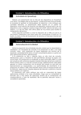  


        Unidad 1. Introducción a la Ofimática 
        Actividades de Aprendizaje 

    Elabore una presentación de no más de seis diapositivas en PowerPoint
cuyo tema “Los peligros del uso de Internet”, puede enfocarse hacia la familia,
la sociedad en general, la individualidad, los derechos u otro enfoque que
considere relevante. La presentación debe basarse en un patrón de
diapositiva, incluir efectos de transición de diapositiva, enlaces para ir de una
diapositiva a otra o regresar, insertar el logo de la ESAP, efectos de texto y de
objetos, y un clip de vídeo. Este último debe ser muy liviano para facilitar la
manipulación del archivo.
    Como segunda actividad, su tutor ha dispuesto de un Wiki, el cual es un
documento colaborativo que entre todos irán construyendo. El tema es ‘Lo
bueno, lo malo y lo feo de la prestación de servicios en línea (por Internet) por
parte del Estado’.
    


        Unidad 1. Introducción a la Ofimática 
        Autoevaluación de la Unidad 

    Estime la proporción de actividades de esta unidad que ha desarrollado a
cabalidad y sin necesidad de consulta. Si la proporción es alta y con baja
consulta, usted está superando los logros esperados por encima de lo
esperado y probablemente tenía un buen conocimiento previo o cuenta con
gran aptitud para el tema, ¡felicitaciones!
    Si la proporción es alta y además tiene un alto nivel de consulta,
felicitaciones, pues su iniciativa le está permitiendo alcanzar los logros con
mucho éxito. Si la proporción es moderada, es decir entre 60% y 80% y su nivel
de consulta es alto, entonces requiere mayores intervalos de lectura y práctica
frente al tema; pero si su nivel de consulta es bajo, definitivamente usted debe
generar un mayor compromiso con el estudio del módulo ya que está sub
aprovechando sus capacidades y sus oportunidades de crecimiento. Si su
proporción es inferior a 60% usted requiere apoyo extra al proporcionado por
la institución, debe buscar mayores espacios de atención y práctica o buscar
apoyo externo con urgencia.
    Es importante que usted verifique que está en capacidad de lograr
aplicaciones similares a los casos estudiados. Haga que sus compañeros le
formulen dos o más tareas de aplicación diversa de la combinación de
correspondencia y trate de resolverlos. Ello le permitirá descubrir vacíos y
consolidar lo aprendido.




                                                                              61
 