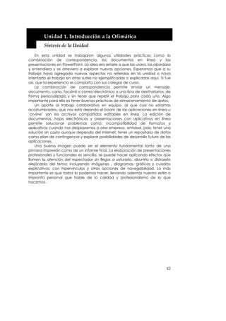  


        Unidad 1. Introducción a la Ofimática 
        Síntesis de la Unidad 

    En esta unidad se trabajaron algunas utilidades prácticas como la
combinación de correspondencia, los documentos en línea y las
presentaciones en PowerPoint. La idea era retarle a que las usara, las abordara
y entendiera y se atreviera a explorar nuevas opciones. Esperamos que a su
trabajo haya agregado nuevos aspectos no referidos en la unidad o haya
intentado el trabajo en otras suites no ejemplificadas o explicadas aquí. Si fue
así, que la experiencia se comparta con sus colegas de curso.
    La combinación de correspondencia permite enviar un mensaje,
documento, carta, facsímil o correo electrónico a una lista de destinatarios, de
forma personalizada y sin tener que repetir el trabajo para cada uno. Algo
importante para ello es tener buenas prácticas de almacenamiento de datos.
    Un aporte al trabajo colaborativo en equipo, al que casi no estamos
acostumbrados, que nos está dejando el boom de las aplicaciones en línea u
‘on-line’ son los archivos compartidos editables en línea. La edición de
documentos, hojas electrónicas y presentaciones con aplicativos en línea
permite solucionar problemas como: incompatibilidad de formatos y
aplicativos cuando nos desplazamos a otra empresa, entidad, país; tener una
solución sin costo aunque dependa del Internet; tener un repositorio de datos
como plan de contingencia y explorar posibilidades de desarrollo futuro de las
aplicaciones.
    Una buena imagen puede ser el elemento fundamental tanto de una
primera impresión como de un informe final. La elaboración de presentaciones
profesionales y funcionales es sencilla, se puede hacer aplicando efectos que
llamen la atención del espectador sin llegar a saturarlo, aburrirlo o distraerlo
alejándolo del tema; incluyendo imágenes , diagramas, gráficos y cuadros
explicativos; con hipervínculos y otras opciones de navegabilidad. Lo más
importante es que todos lo podemos hacer, llevando además nuestro estilo o
impronta personal que hable de la calidad y profesionalismo de lo que
hacemos.




                                                                             62
 
