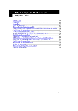  


         Unidad 2. Hoja Electrónica Avanzada 
         Índice de la Unidad 


    Introducción................................................................................................................ 68
    Objetivos...................................................................................................................... 69
    Ideas Clave ................................................................................................................. 70
    Mapa conceptual ..................................................................................................... 71
    Caso práctico: ¡Trabajo para yá!!! ......................................................................... 72
    2.1 Formatos condicionales y clasificación de la información en gestión ..... 74
    Actividades de aprendizaje .................................................................................... 77
    2.2 Extracción de datos con filtros......................................................................... 78
    2.3 Consolidación de Información con Tablas Dinámicas................................. 83
    Actividades de aprendizaje .................................................................................... 91
    2.4 Conteos y Búsquedas condicionales............................................................... 92
    2.5 Plantillas en soluciones de hoja de cálculo y plantillas en línea............... 104
    2.6 Libros compartidos en línea (Hoja de cálculo de Google) ....................... 110
    Actividades de aprendizaje .................................................................................. 111
    Actividades de autoevaluación ........................................................................... 112
    Síntesis de la unidad ................................................................................................ 113
    Bibliografía y Webgrafía de la unidad ................................................................ 115
    Glosario de la unidad.............................................................................................. 116




                                                                                                                            67
 