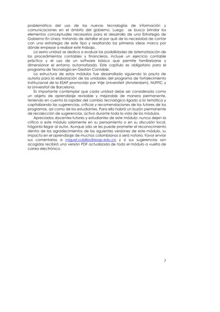 problemática del uso de las nuevas tecnologías de información y
comunicaciones en el ámbito del gobierno. Luego se busca brindar los
elementos conceptuales necesarios para el desarrollo de una Estrategia de
Gobierno En Línea, tratando de detallar el por qué de la necesidad de contar
con una estrategia de este tipo y resaltando las primeras ideas marco por
dónde empezar a realizar este trabajo.
     La sexta unidad se dedica a evaluar las posibilidades de sistematización de
los procedimientos contables y financieros, incluye un ejercicio contable
práctico y el uso de un software básico que permite familiarizarse y
dimensionar el entorno automatizado. Este capítulo es obligatorio para el
programa de Tecnología en Gestión Contable.
     La estructura de estos módulos fue desarrollada siguiendo la pauta de
autoría para la elaboración de las unidades del programa de fortalecimiento
institucional de la ESAP promovido por Vrije Universiteit (Amsterdam), NUFFIC y
la Universitat de Barcelona.
     Es importante contemplar que cada unidad debe ser considerada como
un objeto de aprendizaje revisable y mejorable de manera permanente,
teniendo en cuenta la rapidez del cambio tecnológico ligado a la temática y
capitalizando las sugerencias, críticas y recomendaciones de los tutores de los
programas, así como de los estudiantes. Para ello habrá un buzón permanente
de recolección de sugerencias, activo durante toda la vida de los módulos.
     Apreciados docentes-tutores y estudiantes de este módulo: nunca dejen la
crítica a este módulo solamente en su pensamiento o en su discusión local,
háganla llegar al autor. Aunque sólo se les puede prometer el reconocimiento
dentro de los agradecimientos de las siguientes versiones de este módulo, su
impacto en el aprendizaje de muchos colombianos si será notorio. Favor enviar
sus comentarios a miguel.cubillos@esap.edu.co y si sus sugerencias son
acogidas recibirá una versión PDF actualizada de todo el módulo a vuelta de
correo electrónico.




                                                                              7
 