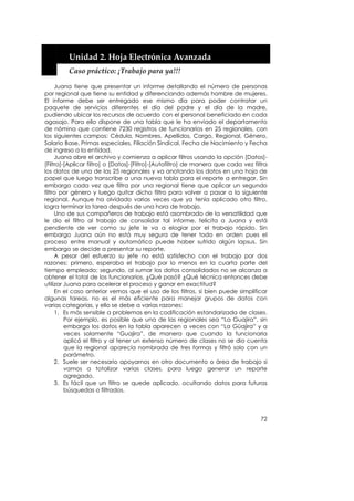  


         Unidad 2. Hoja Electrónica Avanzada 
         Caso práctico: ¡Trabajo para ya!!! 

     Juana tiene que presentar un informe detallando el número de personas
por regional que tiene su entidad y diferenciando además hombre de mujeres.
El informe debe ser entregado ese mismo día para poder contratar un
paquete de servicios diferentes el día del padre y el día de la madre,
pudiendo ubicar los recursos de acuerdo con el personal beneficiado en cada
agasajo. Para ello dispone de una tabla que le ha enviado el departamento
de nómina que contiene 7230 registros de funcionarios en 25 regionales, con
los siguientes campos: Cédula, Nombres, Apellidos, Cargo, Regional, Género,
Salario Base, Primas especiales, Filiación Sindical, Fecha de Nacimiento y Fecha
de ingreso a la entidad.
     Juana abre el archivo y comienza a aplicar filtros usando la opción [Datos]-
[Filtro]-[Aplicar filtro] o [Datos]-[Filtro]-[Autofiltro] de manera que cada vez filtra
los datos de una de las 25 regionales y va anotando los datos en una hoja de
papel que luego transcribe a una nueva tabla para el reporte a entregar. Sin
embargo cada vez que filtra por una regional tiene que aplicar un segundo
filtro por género y luego quitar dicho filtro para volver a pasar a la siguiente
regional. Aunque ha olvidado varias veces que ya tenía aplicado otro filtro,
logra terminar la tarea después de una hora de trabajo.
     Uno de sus compañeros de trabajo está asombrado de la versatilidad que
le dio el filtro al trabajo de consolidar tal informe, felicita a Juana y está
pendiente de ver como su jefe le va a elogiar por el trabajo rápido. Sin
embargo Juana aún no está muy segura de tener todo en orden pues el
proceso entre manual y automático puede haber sufrido algún lapsus. Sin
embargo se decide a presentar su reporte.
     A pesar del esfuerzo su jefe no está satisfecho con el trabajo por dos
razones: primero, esperaba el trabajo por lo menos en la cuarta parte del
tiempo empleado; segundo, al sumar los datos consolidados no se alcanza a
obtener el total de los funcionarios. ¿Qué pasó? ¿Qué técnica entonces debe
utilizar Juana para acelerar el proceso y ganar en exactitud?
     En el caso anterior vemos que el uso de los filtros, si bien puede simplificar
algunas tareas, no es el más eficiente para manejar grupos de datos con
varias categorías, y ello se debe a varias razones:
     1. Es más sensible a problemas en la codificación estandarizada de clases.
         Por ejemplo, es posible que una de las regionales sea “La Guajira”, sin
         embargo los datos en la tabla aparecen a veces con “La Güajira” y a
         veces solamente “Guajira”, de manera que cuando la funcionaria
         aplicó el filtro y al tener un extenso número de clases no se dio cuenta
         que la regional aparecía nombrada de tres formas y filtró solo con un
         parámetro.
     2. Suele ser necesario apoyarnos en otro documento o área de trabajo si
         vamos a totalizar varias clases, para luego generar un reporte
         agregado.
     3. Es fácil que un filtro se quede aplicado, ocultando datos para futuras
         búsquedas o filtrados.




                                                                                    72
 