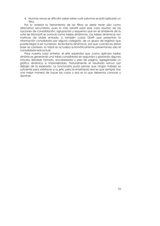 4. Muchas veces se dificulta saber sobre cuál columna se está aplicado un
       filtro.
    Por lo anterior la herramienta de los filtros se debe tener sólo como
alternativa secundaria, pues lo más versátil para este caso resultan ser las
opciones de consolidación, agrupación y esquema que en el ambiente de la
suite de Microsoft se conoce como tablas dinámicas. Las tablas dinámicas son
matrices de doble entrada, o también cubos OLAP que presentan la
información consolidada por alguna categoría, de un grupo de registros que
puede llegar a ser numeroso. Se les llama dinámicas, por que cuando los datos
base se cambian, la tabal se actualiza automáticamente presentando sólo el
consolidado real actual.
    Para nuestro caso anterior, el jefe esperaba que Juana aplicara tablas
dinámicas generando una tabla consolidada en segundos y gastando algunos
minutos dándole formato, encabezados y pies de página, agregándole un
gráfico dinámico e imprimiéndola. Naturalmente el resultado estuvo por
debajo de lo esperado. La funcionaria pudo pensar que ningún trabajo es
suficiente para satisfacer a su jefe, pero la enseñanza real es que siempre hay
una mejor manera de hacer las cosas y esa es la que debemos conocer y
dominar.




                                                                            73
 