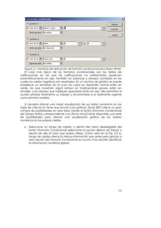 Figura 2.1 Ventana de aplicación de formato condicional para Open Writer
    El caso más típico de los formatos condicionales son las tablas de
calificaciones en las que las calificaciones no satisfactorias aparecen
automáticamente en rojo. También los balances y estados contables en los
cuales los saldos negativos son resaltados. En un archivo de gestión se puede
establecer un semáforo en el cual, los casos en desarrollo normal estén en
verde, los que muestren algún retraso sin implicaciones graves estén en
amarillo, y los retrasos que impliquen gravedad están en rojo, ello permitiría al
usuario priorizar fácilmente su trabajo y encaminarse a lo realmente urgente
como primera medida.

   Si necesita ofrecer una mejor visualización de sus datos numéricos en las
hojas de cálculo sin tener que recurrir a los gráficos, Excel 2007 ofrece un gran
número de posibilidades en esta área. Desde el botón [Formato Condicional]
del [Grupo Estilo] correspondiente a la [Ficha Inicio] tiene disponible una serie
de posibilidades para ofrecer una visualización gráfica de los valores
numéricos en las propias celdas.

   •   Seleccione un rango de celdas, y dentro del menú desplegable del
       botón [Formato Condicional] seleccione la opción [Barras de Datos] y
       dentro de ella el color que quiere utilizar. Como verá en la Fig. 2.2 su
       rango de celdas ofrece la misma información que antes pero gracias a
       esta opción del Formato Condicional es mucho más sencillo identificar
       la información numérica global.




                                                                              75
 