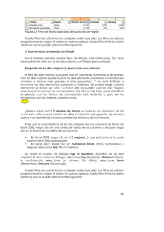 Figura 2.9 Filtro de fecha aplicado después del de región

   Puede filtrar las columnas en cualquier orden que elija. Los filtros se aplican
progresivamente, según el orden en que los aplique. Cada filtro limita los datos
sobre los que se puede aplicar el filtro siguiente.

   5. Usar técnicas avanzadas de filtrado

   Excel también permite realizar tipos de filtrado más sofisticados. Dos tipos
especialmente útiles son el de diez mejores y el filtrado personalizado.

   Búsqueda de los diez mejores (o peores) de una columna

   El filtro de diez mejores se puede usar en columnas numéricas o de fechas.
Con los diez mejores puede buscar los diez elementos superiores o inferiores (los
números o fechas más grandes o más pequeños). Y no está limitado a
encontrar los diez elementos superiores o inferiores. Se puede elegir cuántos
elementos se desea ver: sólo 1 o hasta 500. Se pueden usar los diez mejores
para buscar los productos con el precio más alto o más bajo, para identificar
empleados con las fechas de contratación más recientes o para ver los
estudiantes con las mejores o peores notas.



   ¿Quiere saber más? El Análisis de Pareto se basa en la ubicación de los
casos más críticos para centrar en ellos la atención del gerente, de manera
que se van resolviendo y nuevos problemas entran a dicho intervalo.

    Para usar la característica de los diez mejores en una columna de datos de
Excel 2003, haga clic en una celda de datos de la columna y después haga
clic en la fecha de Autofiltro de la columna.

   •    En Excel 2003, haga clic en (10 mejores…) que está junto a la parte
     superior de la lista desplegable.
   •    En Excel 2007, haga clic en Numbered Filters (Filtros numerados) y
     después seleccione Top 10 (10 mejores).

    Se abrirá el cuadro de diálogo Top 10 AutoFilter (Autofiltro de los diez
mejores). En el cuadro de diálogo, seleccione Top (Superior) o Bottom (Inferior).
A continuación, seleccione un número. Por último, seleccione Items
(Elementos) o Percent (Porcentaje).

   Puede filtrar las columnas en cualquier orden que elija. Los filtros se aplican
progresivamente, según el orden en que los aplique. Cada filtro limita los datos
sobre los que se puede aplicar el filtro siguiente.




                                                                               80
 