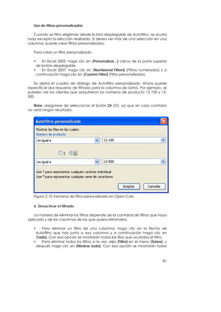 Uso de filtros personalizados

   Cuando se filtra eligiendo desde la lista desplegable de Autofiltro, se oculta
todo excepto la elección realizada. Si desea ver más de una selección en una
columna, puede crear filtros personalizados.

   Para crear un filtro personalizado,

   •    En Excel 2003, haga clic en (Personalizar...) cerca de la parte superior
     de la lista desplegable.
   •    En Excel 2007, haga clic en [Numbered Filters] (Filtros numerados) y a
     continuación haga clic en [Custom Filter] (Filtro personalizado).

   Se abrirá el cuadro de diálogo de Autofiltro personalizado. Ahora puede
especificar dos requisitos de filtrado para la columna de datos. Por ejemplo, se
pueden ver los clientes que adquirieron los números de producto 12-100 y 12-
500.

   Nota: asegúrese de seleccionar el botón Or (O), ya que en caso contrario
no verá ningún resultado.




   Figura 2.10 Ventana de filtro personalizado en Open Calc

   6. Desactivar el filtrado

   La manera de eliminar los filtros depende de la cantidad de filtros que haya
aplicado y de las columnas de las que quiera eliminarlos.

   •    Para eliminar un filtro de una columna, haga clic en la flecha de
     Autofiltro que hay junto a esa columna y a continuación haga clic en
     [Todo]. Con esa opción se mostrarán todas las filas que ocultaba el filtro.
   •    Para eliminar todos los filtros a la vez, elija [Filtro] en el menú [Datos], y
     después haga clic en [Mostrar todo]. Con esa opción se mostrarán todas



                                                                                   81
 
