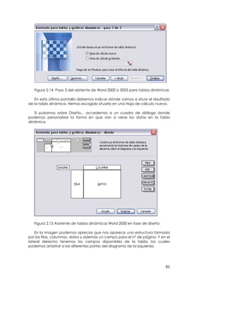 Figura 2.14. Paso 3 del asistente de Word 2000 o 2003 para tablas dinámicas

   En esta última pantalla debemos indicar dónde vamos a situar el resultado
de la tabla dinámica. Hemos escogido situarla en una Hoja de cálculo nueva.

   Si pulsamos sobre Diseño... accedemos a un cuadro de diálogo donde
podemos personalizar la forma en que van a verse los datos en la tabla
dinámica.




   Figura 2.15 Asistente de tablas dinámicas Word 2000 en fase de diseño

    En la imagen podemos apreciar que nos aparece una estructura formada
por las filas, columnas, datos y además un campo para el nº de página. Y en el
lateral derecho tenemos los campos disponibles de la tabla, los cuales
podemos arrastrar a las diferentes partes del diagrama de la izquierda.




                                                                            85
 