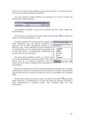 meses y en el centro de la tabla las sumas de los importes. Con esta estructura
es mucho más fácil analizar los resultados.

   Una vez creada la tabla dinámica nos aparece en la hoja, la barra de
herramientas Tabla dinámica:




   (La podemos visualizar y ocultar con la opción de menú [Ver] – [Barras de
Herramientas]).

   En esta barra se encuentran botones útiles como el botón      para darle a la
tabla un formato predefinido, y otros.

    También aparece el cuadro Lista de campos de
tabla dinámica que nos permite modificar la
estructura de la tabla añadiendo campos a las
distintas zonas, o bien utilizando el botón Agregar a
en combinación con el cuadro de lista que aparece
al lado del botón, o simplemente arrastrando el
campo sobre la zona deseada.

    De igual forma podemos quitar un campo de
una zona arrastrándolo fuera de la tabla. Con esto
vemos que en un segundo podemos variar la
estructura de la tabla y obtener otros resultados sin
casi esfuerzo.

   Recuerde siempre que la forma más presentable del resultado de sus tablas
dinámicas es colocar en los títulos de fila la clase más numerosa, ello permitirá
que la tabla tienda a quedar más alta que ancha, y así poderla ver e imprimir
mejor.

    Esta lista de campos se puede mostrar u ocultar con el botón de la barra
Tabla dinámica. Si arrastrásemos a la zona de datos los campos cantidad y
total, obtendríamos la siguiente tabla, más compleja pero con más
información:




                                                                              87
 