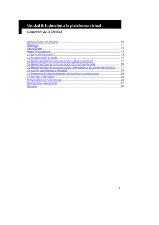 Unidad 0. Inducción a la plataforma virtual 
Contenido de la Unidad 


Introducción a la Unidad ......................................................................................... 10
Objetivos...................................................................................................................... 11
Ideas Clave ................................................................................................................. 12
Mapa Conceptual..................................................................................................... 13
0.1 La Autenticación ................................................................................................. 14
0.2 Modificando el perfil ........................................................................................... 17
0.3 Herramientas de comunicación: ¿Qué es el foro? ....................................... 17
0.4 Herramientas de comunicación: El chat de Moodle ................................... 20
0.5 Herramientas de comunicación: Mensajería y el correo electrónico....... 21
0.6 Cómo subir tareas y trabajos............................................................................. 22
0.7 Presentación de exámenes, encuestas y cuestionarios .............................. 24
0.8 Uso del calendario .............................................................................................. 25
Actividades de aprendizaje .................................................................................... 26
Bibliografía y Webgrafía ........................................................................................... 27
Glosario ........................................................................................................................ 28




                                                                                                                            9
 