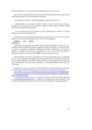 más de "Semana" y ahora podremos organizar por mes y semana.

  Para crear la tabla dinámica en tres dimensiones procederíamos del mismo
modo que hemos visto anteriormente, es decir:

   - Accedemos a Datos - Informe de tablas y gráficos dinámicos.

   - Seleccionamos el rango de datos, ahora con el campo de semana.
(Puede que nos pregunte si queremos utilizar los datos de la anterior tabla
dinámica, contestamos que NO).

   - Y en la estructura de la tabla la única diferencia es utilizar el campo
Página para la tercera dimensión.

   Por ejemplo si colocamos en Página el campo Mes, en Columna el campo
Semana, veremos los resultados de un mes en cada página.
   Gráficos    con     tablas
dinámicas
    Para crear una gráfica de nuestra tabla dinámica debemos hacer clic con
el botón derecho del ratón sobre cualquier celda de la tabla, y del menú Pop-
up que nos aparece debemos seleccionar Gráfico dinámico, los que nos
genera un gráfico de barras por defecto en una nueva hoja de gráficos.
También podemos utilizar el botón    de la barra Tabla dinámica.

   Para cambiar el formato del gráfico a otro tipo de gráfico que nos agrade
más o nos convenga más según los datos que tenemos, debemos hacer clic
con el botón derecho del ratón sobre el gráfico y escoger del menú Pop-up
que nos aparece la opción Tipo de gráfico... y escoger el gráfico que más nos
convenga.

    Finalmente, para los usuarios de Office 2007 se recomienda revisar primero
el tutorial para tablas dinámicas que se encuentra dividida en dos partes:
    http://office.microsoft.com/training/training.aspx?AssetID=RC102058723082
    http://office.microsoft.com/training/training.aspx?AssetID=RC102080373082
&pid=CR100479683082
    Si ya está en el mercado una versión de Office superior a la 2007 verifique
en http://office.microsoft.com/ y ubique los enlaces de entrenamiento, los
cuales le permitirán captar las innovaciones en el aplicativo correspondiente.




                                                                            90
 
