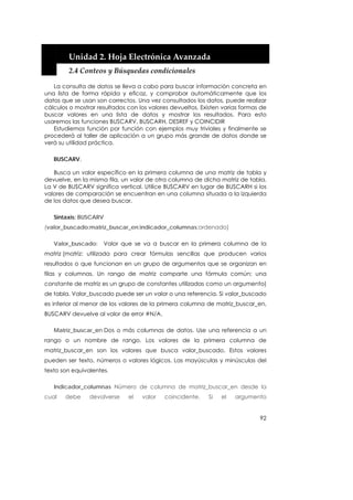  


        Unidad 2. Hoja Electrónica Avanzada 
        2.4 Conteos y Búsquedas condicionales 

   La consulta de datos se lleva a cabo para buscar información concreta en
una lista de forma rápida y eficaz, y comprobar automáticamente que los
datos que se usan son correctos. Una vez consultados los datos, puede realizar
cálculos o mostrar resultados con los valores devueltos. Existen varias formas de
buscar valores en una lista de datos y mostrar los resultados. Para esto
usaremos las funciones BUSCARV, BUSCARH, DESREF y COINCIDIR
   Estudiemos función por función con ejemplos muy triviales y finalmente se
procederá al taller de aplicación a un grupo más grande de datos donde se
verá su utilidad práctica.

   BUSCARV.

   Busca un valor específico en la primera columna de una matriz de tabla y
devuelve, en la misma fila, un valor de otra columna de dicha matriz de tabla.
La V de BUSCARV significa vertical. Utilice BUSCARV en lugar de BUSCARH si los
valores de comparación se encuentran en una columna situada a la izquierda
de los datos que desea buscar.

   Sintaxis: BUSCARV
(valor_buscado;matriz_buscar_en;indicador_columnas;ordenado)

   Valor_buscado:      Valor que se va a buscar en la primera columna de la
matriz (matriz: utilizada para crear fórmulas sencillas que producen varios
resultados o que funcionan en un grupo de argumentos que se organizan en
filas y columnas. Un rango de matriz comparte una fórmula común; una
constante de matriz es un grupo de constantes utilizadas como un argumento)
de tabla. Valor_buscado puede ser un valor o una referencia. Si valor_buscado
es inferior al menor de los valores de la primera columna de matriz_buscar_en,
BUSCARV devuelve al valor de error #N/A.

   Matriz_buscar_en Dos o más columnas de datos. Use una referencia a un
rango o un nombre de rango. Los valores de la primera columna de
matriz_buscar_en son los valores que busca valor_buscado. Estos valores
pueden ser texto, números o valores lógicos. Las mayúsculas y minúsculas del
texto son equivalentes.

   Indicador_columnas Número de columna de matriz_buscar_en desde la
cual   debe     devolverse    el   valor   coincidente.    Si   el   argumento


                                                                              92
 