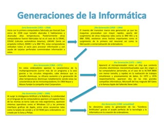 1era Generación (1951 – 1958)
Inicio con la primera computadora fabricada por Konrad Zuse
cerca de 1938 cuyo tamaño abarcaba 2 habitaciones y
alcanzaba altas temperaturas; Posteriormente otras
computadoras fueron fabricadas tal es el caso de la ENIAC,
EDVAC (cálculos automáticos binarios), UNIVAC (tenía un
propósito militar), MARK I y la IBM 701, estas computadoras
utilizaban tubos al vacío para procesar información y con
ayuda de tarjetas perforadas suministraban información a
estos.
2da Generación (1959 – 1964)
El invento del transistor marco esta generación ya que las
maquinas procesaban con mayor rapidez, aparte del
surgimiento de otras máquinas tales como la IBM 401 y la
IBM 7090, existieron otros hechos importantes como el
surgimiento de la primera red neuronal así como la
fabricación y comercialización de ordenadores.
3era Generación (1964 – 1971)
En estos ordenadores aparece la característica de la
multiprogramación (correr más de un programa a la vez)
gracias a los circuitos integrados, cabe destacar que su
tamaño disminuyo, su eficacia aumento y la generación de
altas temperaturas disminuyo notablemente siendo estas las
características de los minicomputadores; En 1964 Noyce y
Moore fundan la compañía Intel Corporation.
4ta Generación (1971 – 1981)
Apareció el microprocesador como un chip que contenía
circuitos electrónicos microminituarizados que dio origen a
las computadoras personales, es el caso de la ALTAIR 8800
con menor tamaño, y rapidez en la realización de trabajos
simultáneos y procesamiento de datos. En 1975 y 1976
respectivamente, aparecen dos de las más grandes
compañías informáticas, Microsoft del hoy magnate Bill Gates
y la famosa Apple del fallecido Steve Jobs.
5ta Generación (1982 – 1989)
Al surgir la inteligencia Artificial y la Robótica, la cotidianidad
en el lenguaje de las computadoras aparece y el aspecto físico
de las mismas se torna cada vez más ergonómico, aparecen
sistemas operativos como el Windows 1.0 y las primeras
interfaces graficas de Apple, entre otros accesorios tales
como la tarjeta de sonido y el CD ROM para ordenadores co-
creado por la Sony y Philips.
6ta Generación (1990- actualidad)
Se denomina como la generación de los “Cerebros
Artificiales” gracias al acople perfecto de la tecnología y la
informática en la creación de ordenadores.
 