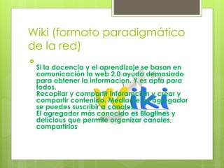Wiki (formato paradigmático
de la red)

Si la docencia y el aprendizaje se basan en
comunicación la web 2.0 ayuda demasiado
para obtener la informacion. Y es apta para
todos.
Recopilar y compartir inforamcion y crear y
compartir contenido. Mediante un agregador
se puedes suscribir a canales.
El agregador más conocido es Bloglines y
delicious que permite organizar canales,
compartirlos
 