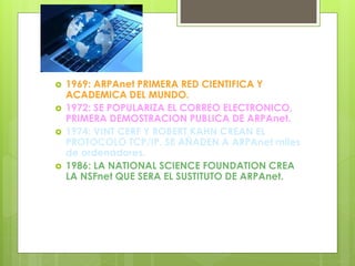  1969: ARPAnet PRIMERA RED CIENTIFICA Y
ACADEMICA DEL MUNDO.
 1972: SE POPULARIZA EL CORREO ELECTRONICO,
PRIMERA DEMOSTRACION PUBLICA DE ARPAnet.
 1974: VINT CERF Y ROBERT KAHN CREAN EL
PROTOCOLO TCP/IP. SE AÑADEN A ARPAnet miles
de ordenadores.
 1986: LA NATIONAL SCIENCE FOUNDATION CREA
LA NSFnet QUE SERA EL SUSTITUTO DE ARPAnet.
 