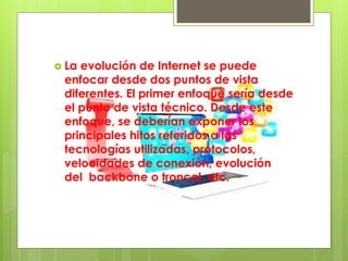  La evolución de Internet se puede
enfocar desde dos puntos de vista
diferentes. El primer enfoque sería desde
el punto de vista técnico. Desde este
enfoque, se deberían exponer los
principales hitos referidos a las
tecnologías utilizadas, protocolos,
velocidades de conexión, evolución
del backbone o troncal, etc.
 