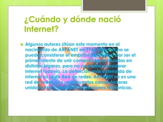 ¿Cuándo y dónde nació
Internet?
 Algunos autores sitúan este momento en el
nacimiento de ARPANET en 1969. Este hecho se
puede considerar el embrión de Internet por ser el
primer intento de unir computadoras situadas en
distintos lugares, pero no se puede considerar
Internet todavía. La definición más extendida de
Internet es la de Red de redes. ARPANET no es una
red de redes sino unas cuantas computadoras
unidas entre sí mediante conexiones telefónicas.
 