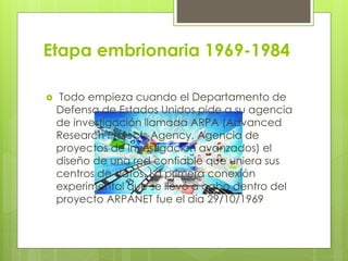 Etapa embrionaria 1969-1984
 Todo empieza cuando el Departamento de
Defensa de Estados Unidos pide a su agencia
de investigación llamada ARPA (Advanced
Research Projects Agency, Agencia de
proyectos de investigación avanzados) el
diseño de una red confiable que uniera sus
centros de datos. La primera conexión
experimental que se llevó a cabo dentro del
proyecto ARPANET fue el día 29/10/1969
 