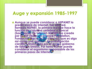 Auge y expansión 1985-1997
 Aunque se puede considerar a ARPANET la
predecesora de Internet, fue otra red,
llamada NSFNET, la primera red que hace la
función de columna vertebral o troncal
(backbone) de Internet. NSFNET fue creada
por la NSF (National Science Foundation,
Fundación Nacional de ciencia), que es algo
así como una agencia de investigación
científica financiada por el propio gobierno
de Estados Unidos. Por tanto NSF se puede
considerar el organismo responsable de los
primeros pasos de Internet.
 