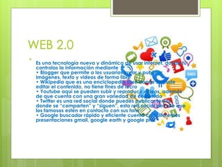 WEB 2.0

Es una tecnología nueva y dinámica de usar internet, donde tú
controlas la información mediante
• Blogger que permite a los usuarios crear y publicar
imágenes, texto y videos de forma libre
• Wikipedia que es una enciclopedia libre donde se pude
editar el contenido, no tiene fines de lucro
• Youtube aquí se pueden subir y reproducir videos, además
de que cuenta con una gran variedad de contenido
• Twitter es una red social donde puedes publicar textos
donde se “comparten” y “siguen”, esta red social permite que
los famosos estén en contacto con sus fans
• Google buscador rápido y eficiente cuenta con diferentes
presentaciones gmail, google earth y google plus
 