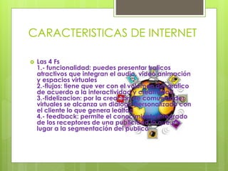 CARACTERISTICAS DE INTERNET
 Las 4 Fs
1.- funcionalidad: puedes presentar traficos
atractivos que integran el audio, video animación
y espacios virtuales
2.-flujos: tiene que ver con el volumen del grafico
de acuerdo a la interactividad y creatividad
3.-fidelizacion: por la creación de comunidades
virtuales se alcanza un dialogo personalizado con
el cliente lo que genera lealtad
4.- feedback: permite el conocimiento integrado
de los receptores de una publicidad lo que da
lugar a la segmentación del publico
 