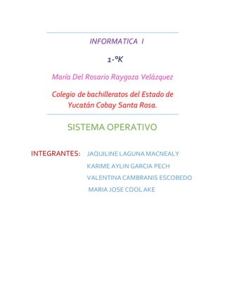 INFORMATICA I 
1-°K 
María Del Rosario Raygoza Velázquez 
Colegio de bachilleratos del Estado de 
Yucatán Cobay Santa Rosa. 
SISTEMA OPERATIVO 
INTEGRANTES: JAQUILINE LAGUNA MACNEALY 
KARIME AYLIN GARCIA PECH 
VALENTINA CAMBRANIS ESCOBEDO 
MARIA JOSE COOL AKE 
 