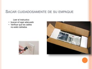 SACAR CUIDADOSAMENTE DE SU EMPAQUE
Leer el instructivo
• buscar el lugar adecuado
• Verificar que los cables
no estén dañados
 