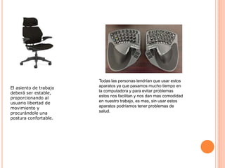 Todas las personas tendrían que usar estos
aparatos ya que pasamos mucho tiempo en
la computadora y para evitar problemas
estos nos facilitan y nos dan mas comodidad
en nuestro trabajo, es mas, sin usar estos
aparatos podríamos tener problemas de
salud.
El asiento de trabajo
deberá ser estable,
proporcionando al
usuario libertad de
movimiento y
procurándole una
postura confortable.
 