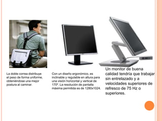 La doble correa distribuye
el peso de forma uniforme,
obteniéndose una mejor
postura al caminar.
Con un diseño ergonómico, es
inclinable y regulable en altura para
una visión horizontal y vertical de
170º. La resolución de pantalla
máxima permitida es de 1280x1024.
Un monitor de buena
calidad tendría que trabajar
sin entrelazado y a
velocidades superiores de
refresco de 75 Hz o
superiores.
 