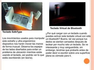 Los movimientos usados para manipular
este extraño y ultra ergonómico
dispositivo nos harán mover las manos
de forma inusual. Observa los espejos
de los lados diseñados para evitar un
problema de ubicación mientras estás
usando el teclado, así podrás ver lo que
estés escribiendo (en teoría).
Teclado SafeType
¿Por qué cargar con un teclado cuando
puedes activar este teclado virtual con sólo
un bluetooth? Bueno, tal vez porque tus
dedos se sientan cansados después de
teclear por mucho rato un teclado. Se ve
interesante y muy vanguardista, sin
embargo, tendrías que probarlo antes de
poder decir si escribir sobre una superficie
plana es cómodo para ti.
Teclado Virtual de Bluetooth
 