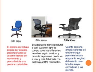 Silla ergo.
El asiento de trabajo
deberá ser estable,
proporcionando al
usuario libertad de
movimiento y
procurándole una
postura confortable
Silla aeron.
Se adapta de manera natural
a casi cualquier tipo de
cuerpo pues hay diferentes
tamaños según la altura y
peso de la persona que la va
a usar y está fabricada con
materiales 94% reciclables.
Silla Mirra.
Cuenta con una
amplia variedad de
funciones que
permiten incluso
adaptar la longitud
del asiento para
brindar mayor
comodidad a las
piernas.
 
