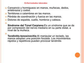  Cansancio y hormigueos en manos, muñecas, dedos,
antebrazos y codos.
 Temblores o calambres en las manos.
 Pérdida de coordinación y fuerza en las manos.
 Dolores de espalda, cuello, hombros y cabeza.

Síndrome del Túnel Carpiano:Es un síndrome que se da
por compresión del nervio mediano en su parte distal, a
nivel de la muñeca.

Tendinitis-tenosinovitis:Al manipular un teclado, las
manos adoptan una posición forzada. Los movimientos
rápidos y repetitivos pueden provocar tendinitis
Enfermedades laborales
 