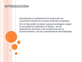 INTRODUCCIÓN
Actualmente el ambiente de la producción se
encuentran dotado de muchos sistemas complejos.
Con el desarrollo de estas nuevas tecnologías surgió
la necesidad de equilibrar el diseño de los
dispositivos técnicos y las condiciones de su
funcionamiento, con las características del trabajador.
 
