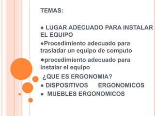 TEMAS:
● LUGAR ADECUADO PARA INSTALAR
EL EQUIPO
●Procedimiento adecuado para
trasladar un equipo de computo
●procedimiento adecuado para
instalar el equipo
¿QUE ES ERGONOMIA?
● DISPOSITIVOS ERGONOMICOS
● MUEBLES ERGONOMICOS
 