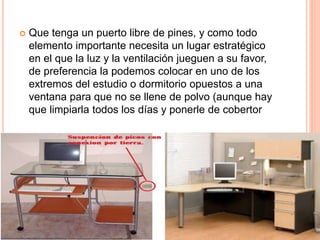  Que tenga un puerto libre de pines, y como todo
elemento importante necesita un lugar estratégico
en el que la luz y la ventilación jueguen a su favor,
de preferencia la podemos colocar en uno de los
extremos del estudio o dormitorio opuestos a una
ventana para que no se llene de polvo (aunque hay
que limpiarla todos los días y ponerle de cobertor
 