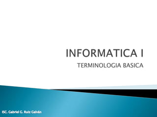 INFORMATICA I TERMINOLOGIA BASICA ISC. Gabriel G. Ruiz Galván 