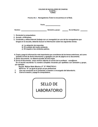COLEGIO DE BACHILLERES DE CHIAPAS
PLANTEL :
TURNO:
Práctica No 5. Navegadores (Todo lo encuentras en la Red).
Fecha
Nombre: Semestre y grupo: No de Maquina
1. Enciende la computadora
2. Acceda al Windows.
3. Conéctate y utiliza Internet (trabaja con un navegador) en uno de los navegadores que
tengas en la escuela, deberás buscar la información sobre los siguientes temas:
a) La adopción de mascotas
b) El cuidado del medio ambiente
c) El respeto a los símbolos patrios.
4. Copia y pega la información más importante que consideres de los temas anteriores, así como
también el link de dicha información y agrégalo con pie de página en tu documento.
5. Dicho documento no deberá exceder de tres hojas.
6. Envía el documento como archivo adjunto al correo de tu profesor: xxxx@xxxx
En el asunto escribirás Tu nombre completo iniciando por apellidos con semestre y grupo,
por ejemplo:
Asunto: Molina Nieto Monica.-2º “X” PRACTICA 5
NOTA en “X” es igual al grupo al que perteneces
7. Una vez concluido se lo presentas a maestro o encargado del laboratorio.
8. Cierra la sesión y apaga la computadora.
SELLO DE
LABORATORIO
 
