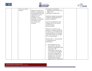 Blvd. Presa Chicoasén No. 950. Col. Las Palmas C.P. 29040
Tuxtla Gutiérrez, Chiapas. Conmutador (961) 614-25-55 - www.cobach.edu.mx
hacer uso de las
mismas. Solicita a los alumnos
realicen un glosario de
los principales términos
informáticos que se
utilizarán en el
semestre, el cual
imprimirán y anexarán
a su libreta como
documento de
consulta.
 Hardware: dispositivos
periféricos de entrada y de
salida; CPU
 Software: clasificación
Mediante preguntas guiadas
el alumno debe llegar a la
siguiente reflexión:
¿Cómo los dispositivos que
integran la PC han hecho
que ésta haya
evolucionado?
Solicita a los alumnos que
realicen un mapa mental de
acuerdo con la clasificación
de los periféricos y la función
que tiene cada uno de ellos
en la computadora.
Práctica No 1: Conociendo
tu Laboratorio de
Informática:
 El encargado (a) de
laboratorio o docente
expone el reglamento del
Laboratorio de
Informática a través de
una presentación digital
para que el estudiante
conozca sus derechos y
obligaciones, así como
las sanciones si dicho
reglamento es violentado
 