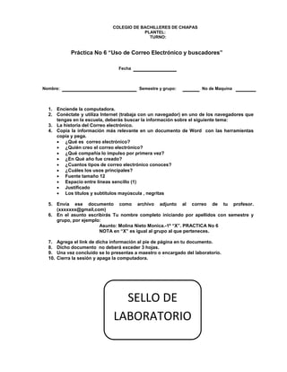 COLEGIO DE BACHILLERES DE CHIAPAS
PLANTEL:
TURNO:
Práctica No 6 “Uso de Correo Electrónico y buscadores”
Fecha
Nombre: Semestre y grupo: No de Maquina
1. Enciende la computadora.
2. Conéctate y utiliza Internet (trabaja con un navegador) en uno de los navegadores que
tengas en la escuela, deberás buscar la información sobre el siguiente tema:
3. La historia del Correo electrónico.
4. Copia la información más relevante en un documento de Word con las herramientas
copia y pega.
 ¿Qué es correo electrónico?
 ¿Quién creo el correo electrónico?
 ¿Qué compañía lo impulso por primera vez?
 ¿En Qué año fue creado?
 ¿Cuantos tipos de correo electrónico conoces?
 ¿Cuáles los usos principales?
 Fuente tamaño 12
 Espacio entre líneas sencillo (1)
 Justificado
 Los títulos y subtítulos mayúscula , negritas
5. Envía ese documento como archivo adjunto al correo de tu profesor.
(xxxxxxx@gmail,com)
6. En el asunto escribirás Tu nombre completo iniciando por apellidos con semestre y
grupo, por ejemplo:
Asunto: Molina Nieto Monica.-1º “X”. PRACTICA No 6
NOTA en “X” es igual al grupo al que perteneces.
7. Agrega el link de dicha información al pie de página en tu documento.
8. Dicho documento no deberá exceder 3 hojas.
9. Una vez concluido se lo presentas a maestro o encargado del laboratorio.
10. Cierra la sesión y apaga la computadora.
SELLO DE
LABORATORIO
 