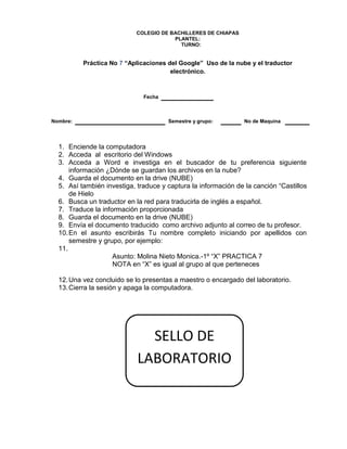 COLEGIO DE BACHILLERES DE CHIAPAS
PLANTEL:
TURNO:
Práctica No 7 “Aplicaciones del Google” Uso de la nube y el traductor
electrónico.
Fecha
Nombre: Semestre y grupo: No de Maquina
1. Enciende la computadora
2. Acceda al escritorio del Windows
3. Acceda a Word e investiga en el buscador de tu preferencia siguiente
información ¿Dónde se guardan los archivos en la nube?
4. Guarda el documento en la drive (NUBE)
5. Así también investiga, traduce y captura la información de la canción “Castillos
de Hielo
6. Busca un traductor en la red para traducirla de inglés a español.
7. Traduce la información proporcionada
8. Guarda el documento en la drive (NUBE)
9. Envía el documento traducido como archivo adjunto al correo de tu profesor.
10.En el asunto escribirás Tu nombre completo iniciando por apellidos con
semestre y grupo, por ejemplo:
11.
Asunto: Molina Nieto Monica.-1º “X” PRACTICA 7
NOTA en “X” es igual al grupo al que perteneces
12.Una vez concluido se lo presentas a maestro o encargado del laboratorio.
13.Cierra la sesión y apaga la computadora.
SELLO DE
LABORATORIO
 
